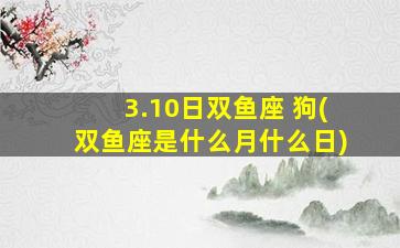 3.10日双鱼座 狗(双鱼座是什么月什么日)